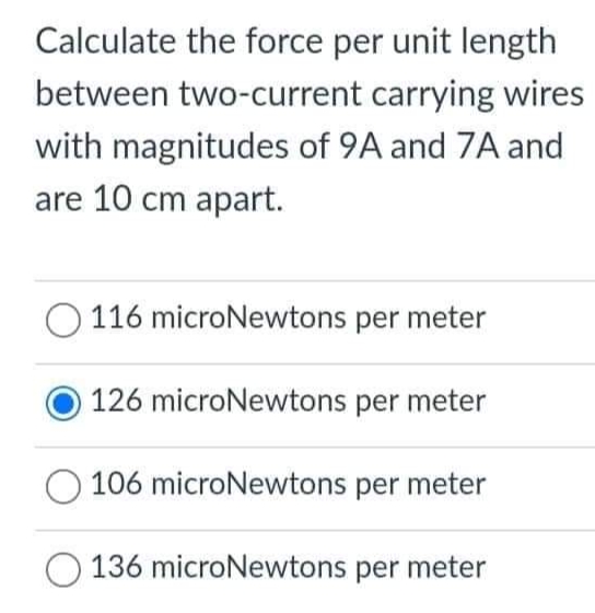 Calculate the force per unit length
between two-current carrying wires
with magnitudes of 9A and 7A and
are 10 cm apart.
O 116 microNewtons per meter
126 microNewtons per meter
O 106 microNewtons per meter
136 microNewtons per meter