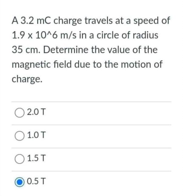 A 3.2 mC charge travels at a speed of
1.9 x 10^6 m/s in a circle of radius
35 cm. Determine the value of the
magnetic field due to the motion of
charge.
(201
1.0 T
1.5 T
0.5 T