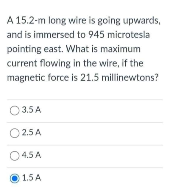 A 15.2-m long wire is going upwards,
and is immersed to 945 microtesla
pointing east. What is maximum
current flowing in the wire, if the
magnetic force is 21.5 millinewtons?
3.5 A
0 2.5 A
04.5 A
1.5 A