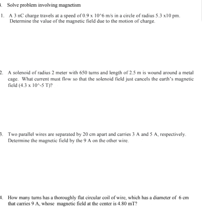 3. Solve problem involving magnetism
1. A 3 nC charge travels at a speed of 0.9 x 10^6 m/s in a circle of radius 5.3 x10 pm.
Determine the value of the magnetic field due to the motion of charge.
2. A solenoid of radius 2 meter with 650 turns and length of 2.5 m is wound around a metal
cage. What current must flow so that the solenoid field just cancels the earth's magnetic
field (4.3 x 10^-5 T)?
3. Two parallel wires are separated by 20 cm apart and carries 3 A and 5 A, respectively.
Determine the magnetic field by the 9 A on the other wire.
4. How many turns has a thoroughly flat circular coil of wire, which has a diameter of 6 cm
that carries 9 A, whose magnetic field at the center is 4.80 mT?