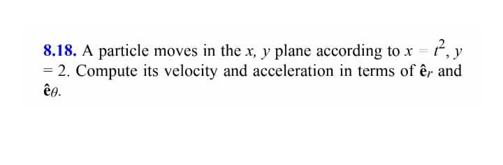 8.18. A particle moves in the x, y plane according to x t, y
= 2. Compute its velocity and acceleration in terms of êr and
êe.
