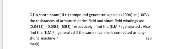 Q1)A short- shunt( d.c) compound generator supplies (200A) at (100V),
the resistances of armature ,series field and shunt field windings are
(0.04 Q), (0,030),(60), respectively , find the (E.M.F) generated , Also
find the (E.M.F) generated if the same machine is connected as long-
shunt machine ?
(20
mark)
