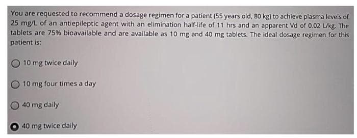 You are requested to recommend a dosage regimen for a patient (5S years old, 80 kg) to achieve plasma levels of
25 mg/L of an antiepileptic agent with an elimination half-life of 11 hrs and an apparent Vd of 0.02 L/kg. The
tablets are 75% bioavailable and are available as 10 mg and 40 mg tablets. The ideal dosage regimen for this
patient is:
10 mg twice daily
10 mg four times a day
40 mg daily
40 mg twice daily
