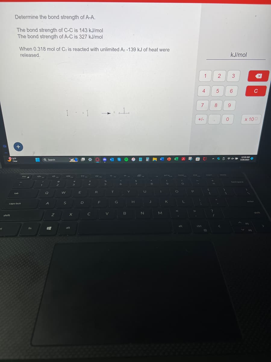 Determine the bond strength of A-A.
The bond strength of C-C is 143 kJ/mol
The bond strength of A-C is 327 kJ/mol
shift
+
52°F
Clear
When 0.318 mol of C₂ is reacted with unlimited A₂ -139 kJ of heat were
released.
tab
caps lock
esca
fn
H Q Search
.
7
Q
A
2
d'a
Z
E
OP
2
W
1 - 1
S
#
alt
3
X
D-II
E
D
4
C
R
F
→ 1
%
5
V
0
T
G
6
€
B
Y
H
&
7
U
N
8
J
1
M
P
prt s
9
K
O
J
O
L
alt
and
P
-
-
+/-
1
7
:
4
ctri
T
(
(
.
+
8
?
1
2
5
44
3
0
1
kJ/mol
9
3
6
12:18 AM
5/26/2023
backspace
x 100
enter
C
pq
shift
>