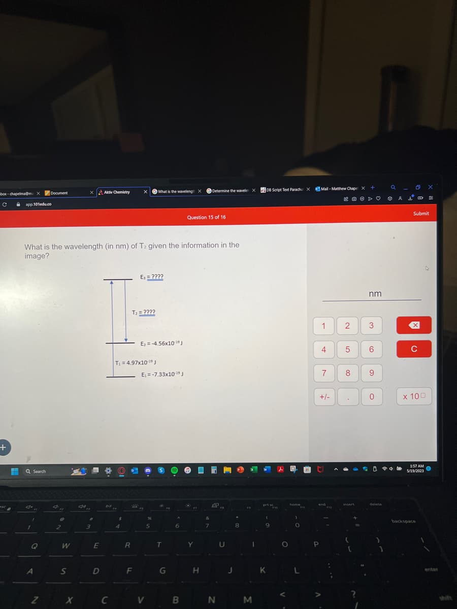 box-chapelma@ma X
с
+
esc
H
app.101edu.co
Q Search
Jx
1
Q
Document
What is the wavelength (in nm) of T2 given the information in the
image?
A
Z
J'a
12
O
2
W
S
x Aktiv Chemistry
X
#
3
E
D
Dill FA
F4
C
$
T₁ = 4,97x10-19 J
4
R
T₂ = ????
E₁ = ????
F
E₂ = -4.56x10-¹9 J
2,
What is the wavelengti X
X
E₁-7.33x10-¹9 J
V
%
5
S
T
G
A
6
B
Question 15 of 16
Y
Determine the waveler XDB Script Text Parachu X Mail-Matthew Chape X +
H
7
8,
N
U
J
8
M
W l
prt sc
(
9
K
FIG
O
E
home
)
O
1 2
4 5
P
7
+/-
M
end
8
insert
=
nm
?
3
6
^i
9
0
delete
)
ao X
& S
Po
Submit
X
C
x 100
1:57 AM
O
5/19/2023
backspace
MA