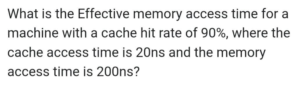 What is the Effective memory access time for a
machine with a cache hit rate of 90%, where the
cache access time is 20ns and the memory
access time is 200ns?