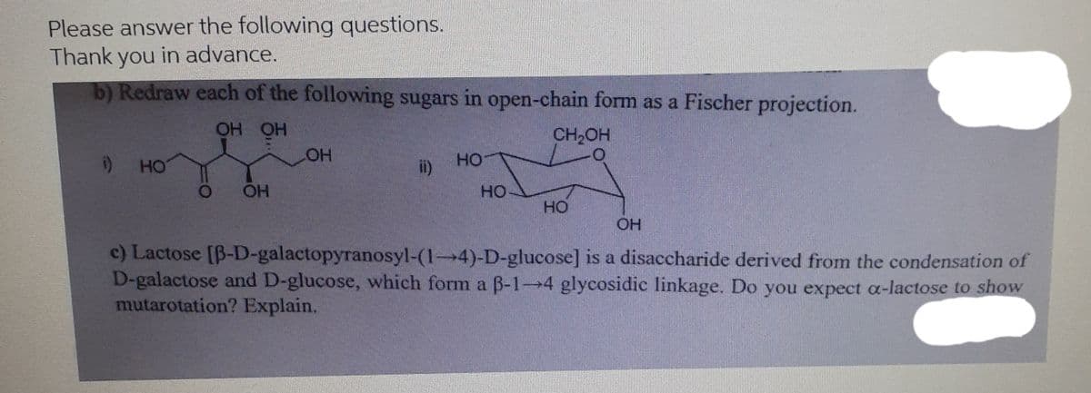 Please answer the following questions.
Thank you in advance.
b) Redraw each of the following sugars in open-chain form as a Fischer projection.
Но но
HO
CH2OH
HO
ii)
HO
OH
HO
HO
c) Lactose [B-D-galactopyranosyl-(1-4)-D-glucose] is a disaccharide derived from the condensation of
D-galactose and D-glucose, which form a B-1-4 glycosidic linkage. Do you expect a-lactose to show
mutarotation? Explain.

