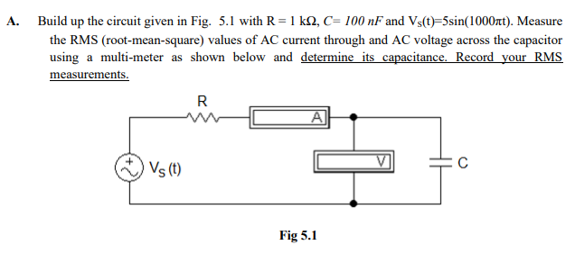 A. Build up the circuit given in Fig. 5.1 with R = 1 k2, C= 100 nF and Vs(t)=5sin(1000xt). Measure
the RMS (root-mean-square) values of AC current through and AC voltage across the capacitor
using a multi-meter as shown below and determine its capacitance. Record your RMS
measurements.
R
A
Vs (t)
Fig 5.1
