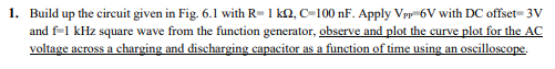 1. Build up the circuit given in Fig. 6.1 with R= 1 k2, C-100 nF. Apply Vpp 6V with DC offset= 3V
and f-1 kHz square wave from the function generator, observe and plot the curve plot for the AC
voltage across a charging and discharging capacitor as a function of time using an oscilloscope.
