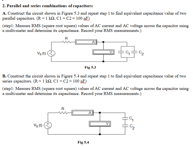 2. Parallel and series combinations of capacitors:
A. Construct the circuit shown in Figure 5.3 and repeat step 1 to find equivalent capacitance value of two
parallel capacitors. (R = 1 k2, C1 = C2 = 100 nF)
(step1: Measure RMS (square root square) values of AC current and AC voltage across the capacitor using
a multi-meter and determine its capacitance. Record your RMS measurements.)
R
Vs (t)
C2
Fig 5.3
B. Construct the circuit shown in Figure 5.4 and repeat step 1 to find equivalent capacitance value of two
series capacitors. (R=1 k2, C1 = C2= 100 nF)
(step1: Measure RMS (square root square) values of AC current and AC voltage across the capacitor using
a multi-meter and determine its capacitance. Record your RMS measurements.)
R
A
Vs (t)
Fig 5.4
ي ن
