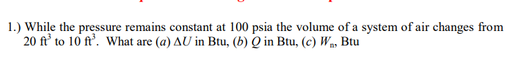 1.) While the pressure remains constant at 100 psia the volume of a system of air changes from
20 ft' to 10 ft'. What are (a) AU in Btu, (b) Q in Btu, (c) Wn, Btu
