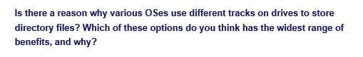 Is there a reason why various OSes use different tracks on drives to store
directory files? Which of these options do you think has the widest range of
benefits, and why?