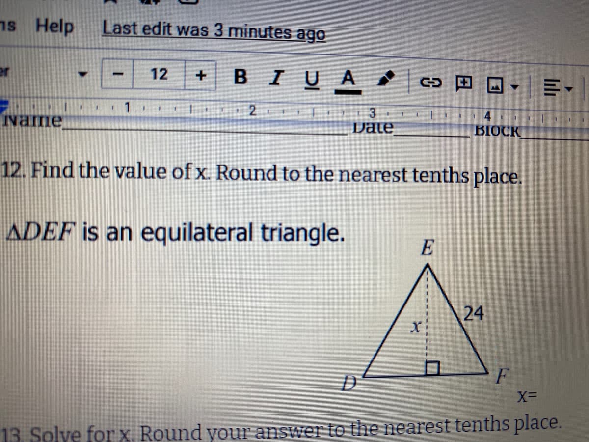 ns Help
Last edit was 3 minutes ago
12
BIUA
vame
手
主
手
主
Date
BIOCK
12. Find the value of x. Round to the nearest tenths place.
ADEF is an equilateral triangle.
E
D
13. Solve for x. Round your answer to the nearest tenths place.
lılı
24
