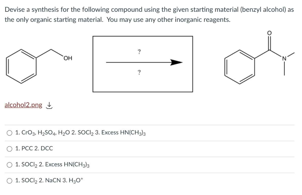 Devise a synthesis for the following compound using the given starting material (benzyl alcohol) as
the only organic starting material. You may use any other inorganic reagents.
alcohol2.png
1. CrO3, H2SO4, H2O 2. SOCI, 3. Excess HN(CH3)3
О 1. РСС 2. DCC
1. SOCI, 2. Excess HN(CH3)3
1. SOCI2 2. NaCN 3. H3O*

