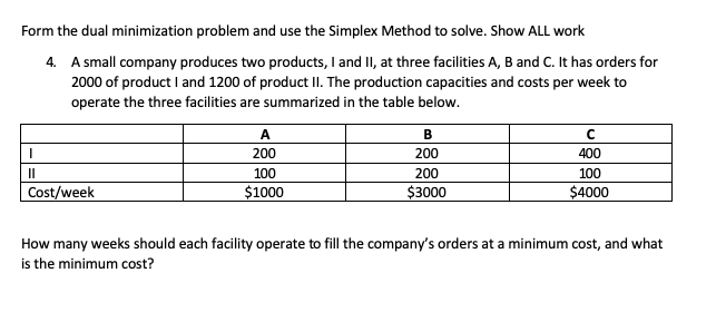 the dual minimization problem and use the Simplex Method to solve. Show ALL work
A small company produces two products, I and II, at three facilities A, B and C. It has orders for
2000 of product I and 1200 of product II. The production capacities and costs per week to
operate the three facilities are summarized in the table below.
A
B
200
200
400
100
200
100
"week
$1000
$3000
$4000
nany weeks should each facility operate to fill the company's orders at a minimum cost, and what
minimum cost?
