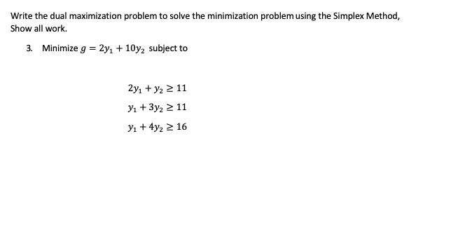 Write the dual maximization problem to solve the minimization problem using the Simplex Method,
Show all work.
3. Minimize g = 2y, + 10y, subject to
2y, + y2 2 11
Y1 + 3y2 2 11
Y1 + 4y2 2 16
