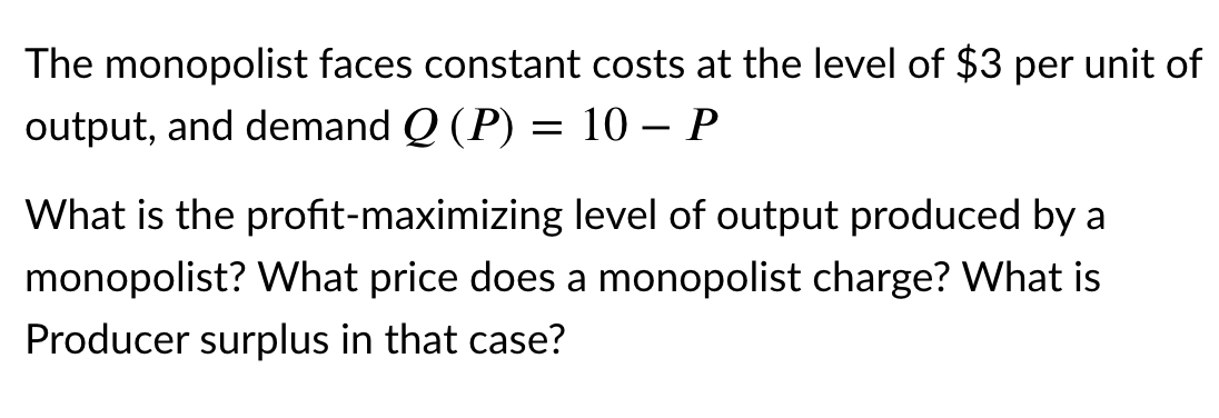 The monopolist faces constant costs at the level of $3 per unit of
output, and demand Q (P) = 10 – P
-
What is the profit-maximizing level of output produced by a
monopolist? What price does a monopolist charge? What is
Producer surplus in that case?
