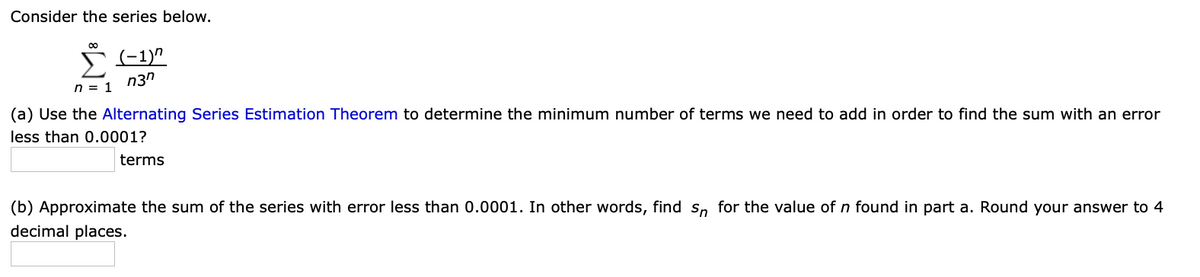 Consider the series below.
00
n3n
n = 1
(a) Use the Alternating Series Estimation Theorem to determine the minimum number of terms we need to add in order to find the sum with an error
less than 0.0001?
terms
(b) Approximate the sum of the series with error less than 0.0001. In other words, find Sn for the value of n found in part a. Round your answer to 4
decimal places.
