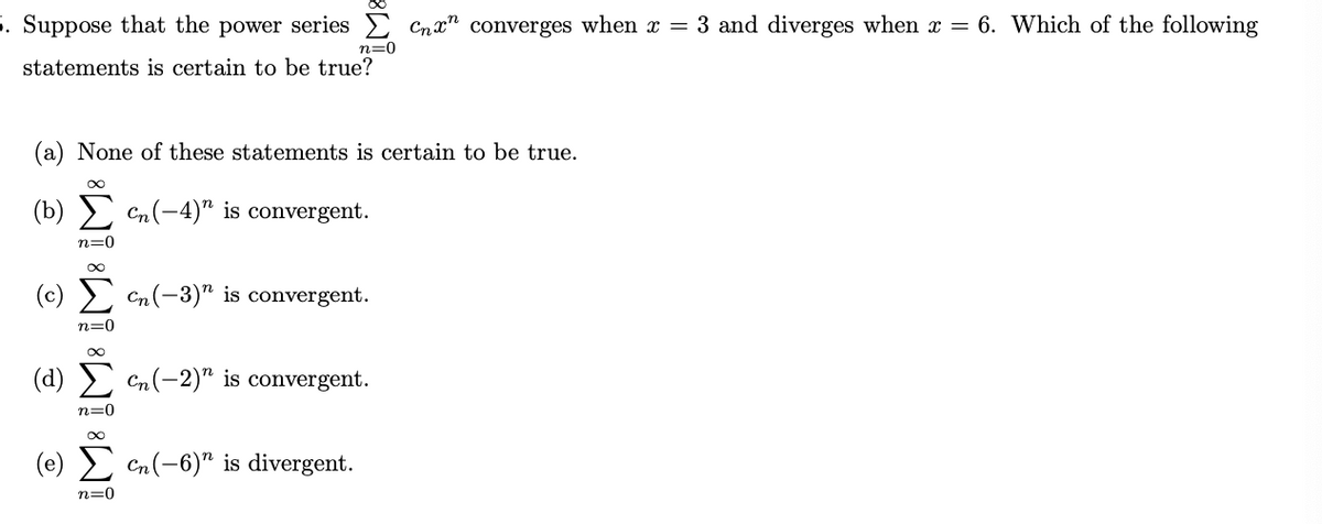 5. Suppose that the power series E Cnx" converges when x = 3 and diverges when x = 6. Which of the following
n=0
statements is certain to be true?
(a) None of these statements is certain to be true.
(b) Σ
Cn(-4)" is convergent.
n=0
(c) Σ
Cn(-3)" is convergent.
n=0
(d) > Cn(-2)" is convergent.
n=0
(e) 2 Cn(-6)" is divergent.
n=0
