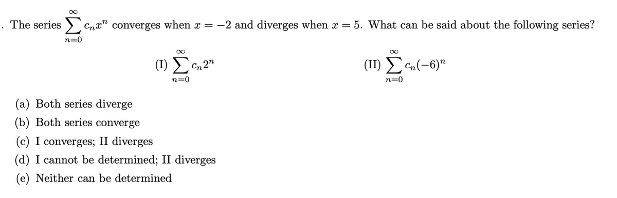 . The series > Cnx" converges when x = -2 and diverges when x = 5. What can be said about the following series?
n=0
(1) E
(II) Een(-6)"
Cn 2"
n=0
n=0
(a) Both series diverge
(b) Both series converge
(c) I converges; II diverges
(d) I cannot be determined; II diverges
(e) Neither can be determined
