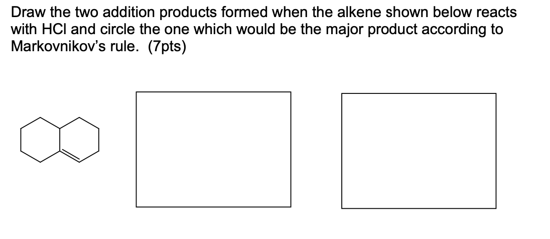 Draw the two addition products formed when the alkene shown below reacts
with HCI and circle the one which would be the major product according to
Markovnikov's rule. (7pts)
