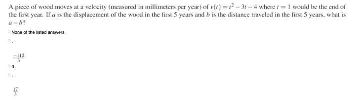 A piece of wood moves at a velocity (measured in millimeters per year) of v(1) = r² – 3t – 4 where 1 = 1 would be the end of
the first year. If a is the displacement of the wood in the first 5 years and b is the distance traveled in the first 5 years, what is
a- b?
None of the listed answers

