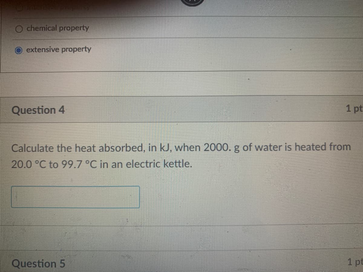 chemical property
extensive property
Question 4
1 pt
Calculate the heat absorbed, in kJ, when 2000. g of water is heated from
20.0 °C to 99.7 °C in an electric kettle.
Question 5
1 pt
