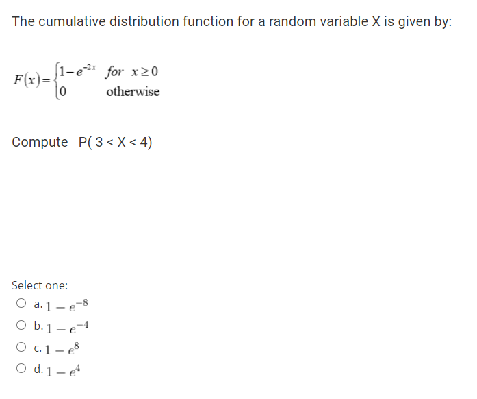 The cumulative distribution function for a random variable X is given by:
[1-e
F(x)=
for x20
otherwise
Compute P(3 < X < 4)
Select one:
O a.1- e-8
O b.1 - e-4
O c.1- e8
O d. 1 – e

