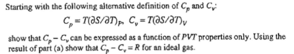 Starting with the following alternative definition of C, and C,:
C, = T(ƏS/ƏT)p, C, = T(aS/ƏT)y
show that C, – C,can be expressed as a function of PVT properties only. Using the
result of part (a) show that C, – C, = R for an ideal gas.
