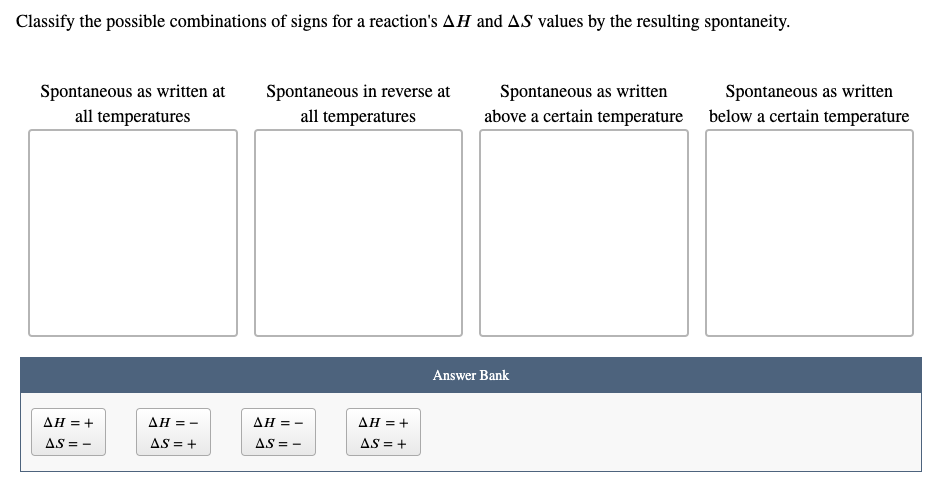 Classify the possible combinations of signs for a reaction's AH and AS values by the resulting spontaneity.
Spontaneous as written at
Spontaneous in reverse at
Spontaneous as written
Spontaneous as written
above a certain temperature
all temperatures
all temperatures
below a certain temperature
Answer Bank
AH = +
AH = -
AH = -
AH =+
AS = -
AS = +
AS = -
AS = +
