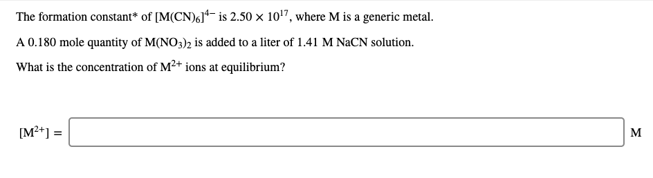The formation constant* of [M(CN)6]- is 2.50 × 10'7, where M is a generic metal.
A 0.180 mole quantity of M(NO3)2 is added to a liter of 1.41 M NaCN solution.
What is the concentration of M²+ ions at equilibrium?
[M?+] =
M
