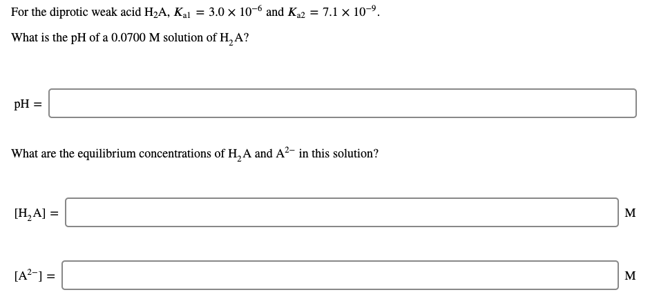 For the diprotic weak acid H2A, Kal = 3.0 × 10-6 and Ka2 = 7.1 x 10-9.
What is the pH of a 0.0700 M solution of H, A?
pH =
What are the equilibrium concentrations of H, A and A?- in this solution?
[H,A] =
M
[A?-] =
M
