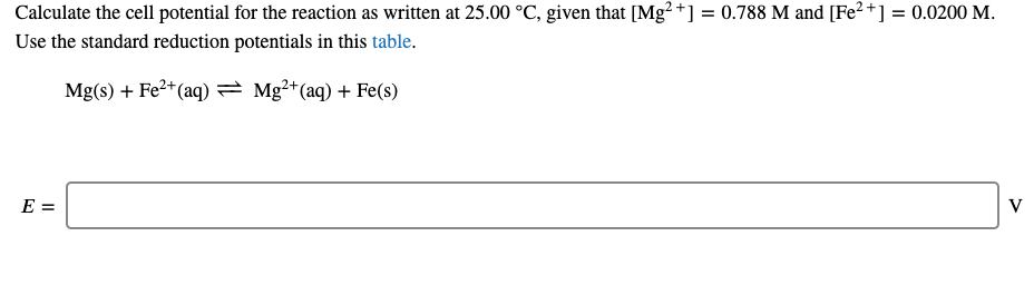 Calculate the cell potential for the reaction as written at 25.00 °C, given that [Mg? +] = 0.788 M and [Fe² +] = 0.0200 M.
Use the standard reduction potentials in this table.
Mg(s) + Fe2+(aq) = Mg2+(aq) + Fe(s)
E =
V
