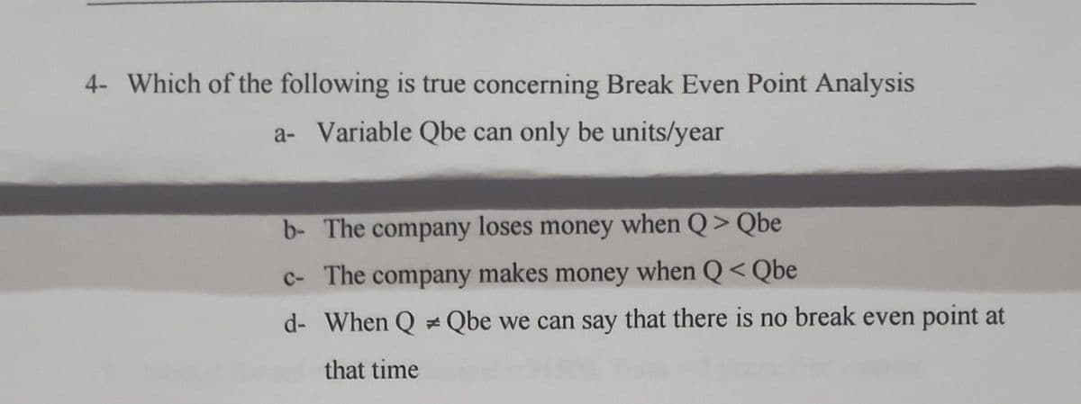 4- Which of the following is true concerning Break Even Point Analysis
a- Variable Qbe can only be units/year
b- The company loses money when Q > Qbe
c- The company makes money when Q< Qbe
d- When Q Qbe we can say that there is no break even point at
that time