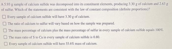 A 5.93 g sample of calcium sulfide was decomposed into its constituent elements, producing 3.30 g of calcium and 2.63 g
of sulfur. Which of the statements are consistent with the law of constant composition (definite proportions)?
Every sample of calcium sulfide will have 3.30 g of calcium.
The ratio of calcium to sulfur will vary based on how the sample was prepared.
The mass percentage of calcium plus the mass percentage of sulfur in every sample of calcium sulfide equals 100%.
The mass ratio of S to Ca in every sample of calcium sulfide is 0.80.
Every sample of calcium sulfide will have 55.6% mass of calcium.