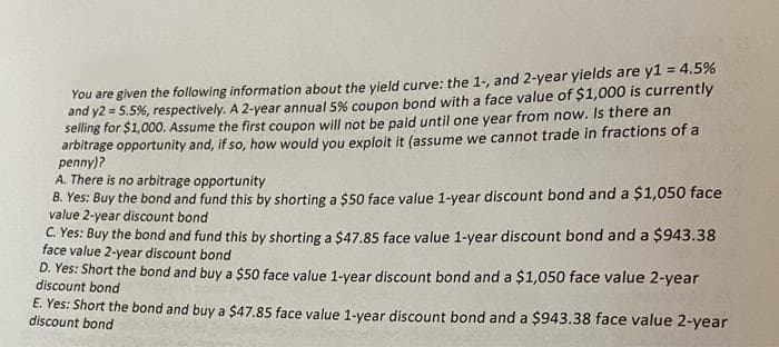 You are given the following information about the yield curve: the 1-, and 2-year yields are yl = 4.5%
and y2 = 5.5%, respectively. A 2-year annual 5% coupon bond with a face value of $1,000 is currently
selling for $1,000. Assume the first coupon will not be paid until one year from now. Is there an
arbitrage opportunity and, if so, how would you exploit it (assume we cannot trade in fractions of a
penny)?
A. There is no arbitrage opportunity
B. Yes: Buy the bond and fund this by shorting a $50 face value 1-year discount bond and a $1,050 face
value 2-year discount bond
C Yes: Buy the bond and fund this by shorting a $47.85 face value 1-year discount bond and a $943.38
face value 2-year discount bond
D. Yes: Short the bond and buy a $50 face value 1-year discount bond and a $1,050 face value 2-year
discount bond
E. Yes: Short the bond and buy a $47.85 face value 1-vear discount bond and a $943.38 face value 2-year
discount bond
