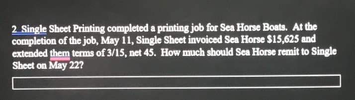 2 Single Sheet Printing completed a printing job for Sea Horse Boats. At the
completion of the job, May 11, Single Sheet invoiced Sea Horse $15,625 and
extended them terms of 3/15, net 45. How much should Sea Horse remit to Single
Sheet on May 22?