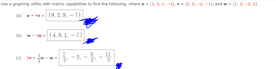 Use a graphing utility with matrix capabilities to find the following, where u = (1, 2, 1, -3), v = (2, 0, -2, -1), and w = (1, 3, -2, 2).
(a) u + 4v = (9, 2, 9, – 7)
(b)
w - 3u = (4, 9, 1, – 7)
7
2v + -u - w =
3
11
1
- 2,
2
(c)
2'
2
