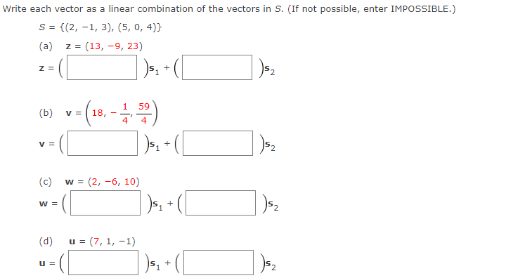 Write each vector as a linear combination of the vectors in S. (If not possible, enter IMPOSSIBLE.)
S = {(2, -1, 3), (5, 0, 4)}
(a)
z = (13, -9, 23)
z =
+
v=(1, -)
= ([
59
(b)
18,
4
4
v =
(c)
w = (2, -6, 10)
w =
(d)
= (7, 1, -1)
] » - ([
u =
