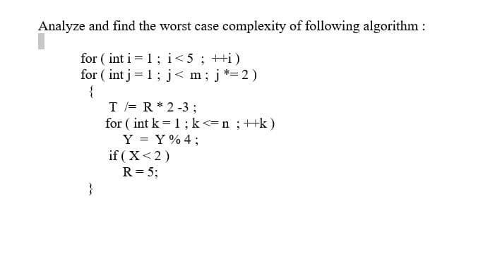 Analyze and find the worst case complexity of following algorithm:
for (int i = 1; i < 5; ++i)
for (int j = 1; j< m; j*=2)
{
}
T = R * 2-3;
for (int k = 1; k<= n ; ++k)
Y = Y%4;
if (X<2)
R = 5;