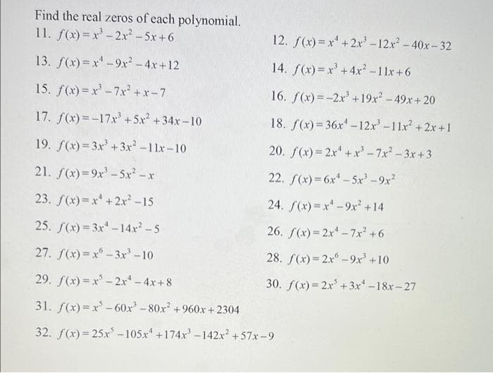 Find the real zeros of each polynomial.
11. f(x)=x-2x²-5x+6
12. f(x) = x' +2x-12x-40x-32
13. f(x)=x'-9xr-4x+12
14. f(x) =x' +4x-11x+6
15. f(x)= x'-7xr +x-7
16. f(x)=-2x'+19x -49x+ 20
17. f(x)=-17x +5x +34x-10
18. f(x)= 36x' -12x'-11x +2x+1
19. f(x) = 3x+3x²-11x-10
20. f(x)= 2x+ x'-7x- 3x+3
21. f(x)=9x'-5x -x
22. f(x) = 6x -5x -9x2
23. f(x)= x +2x -15
24. f(x)=x-9x +14
25. f(x)= 3x-14x-5
26. f(x)= 2x -7x +6
27. S(x)=x° - 3xr'-10
28. f(x)= 2x°-9x +10
29. f(x) = x'-2x -4x+8
30. f(x) = 2x +3x -18x-27
31. f(x) = x -60x-80x2 +960x + 2304
32. f(x)= 25xr -105x +174x -142x +57x-9
