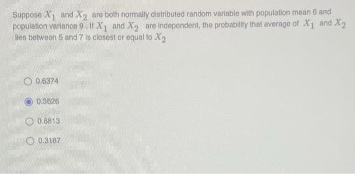 Suppose X and X, are both normally distributed random variable with population mean 6 and
population variance 9. If X and X2 are independent, the probability that average of X1 and X2
les between 5 and 7 is closest or equal to X2
O 0.6374
0.3626
O 0.6813
0.3187
