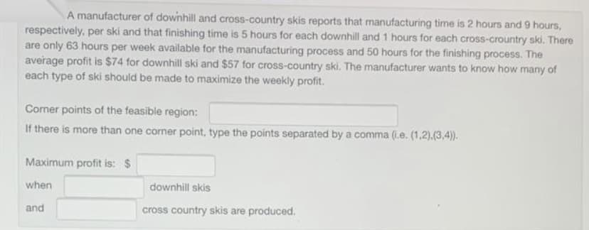 A manufacturer of downhill and cross-country skis reports that manufacturing time is 2 hours and 9 hours,
respectively, per ski and that finishing time is 5 hours for each downhill and 1 hours for each cross-crountry ski. There
are only 63 hours per week available for the manufacturing process and 50 hours for the finishing process. The
average profit is $74 for downhill ski and $57 for cross-country ski. The manufacturer wants to know how many of
each type of ski should be made to maximize the weekly profit.
Coner points of the feasible region:
If there is more than one corner point, type the points separated by a comma (i.e. (1,2).(3,4)).
Maximum profit is: $
when
downhill skis
and
cross country skis are produced.
