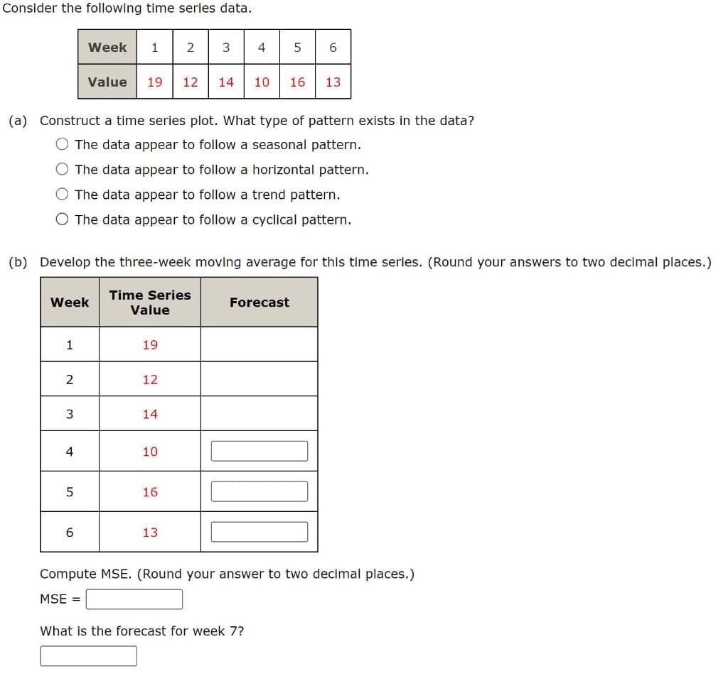 Consider the following time series data.
2|345
Week
1
Value
19
12
14
10
16
13
(a) Construct a time series plot. What type of pattern exists in the data?
O The data appear to follow a seasonal pattern.
O The data appear to follow a horizontal pattern.
The data appear to follow a trend pattern.
O The data appear to follow a cyclical pattern.
(b) Develop the three-week moving average for this time series. (Round your answers to two decimal places.)
Time Series
Value
Week
Forecast
1
19
12
3
14
10
16
13
Compute MSE. (Round your answer to two decimal places.)
MSE =
What is the forecast for week 7?
