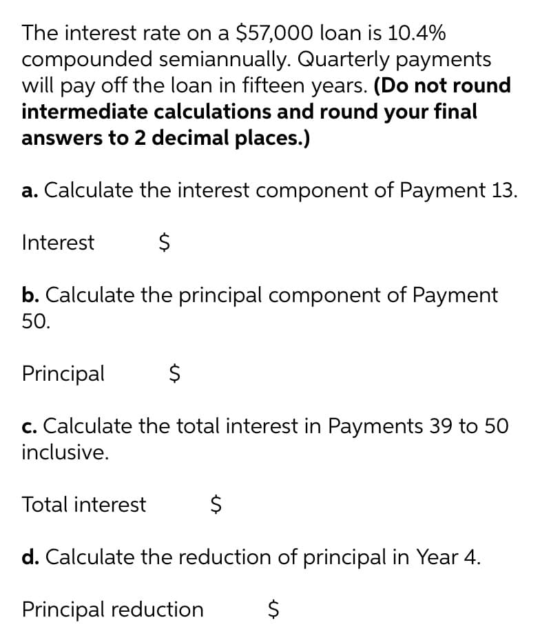 The interest rate on a $57,000 loan is 10.4%
compounded semiannually. Quarterly payments
will pay off the loan in fifteen years. (Do not round
intermediate calculations and round your final
answers to 2 decimal places.)
a. Calculate the interest component of Payment 13.
Interest
b. Calculate the principal component of Payment
50.
Principal
c. Calculate the total interest in Payments 39 to 50
inclusive.
Total interest
$
d. Calculate the reduction of principal in Year 4.
Principal reduction
%24
%24

