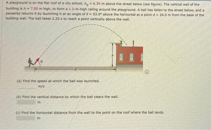 A playground is on the flat roof of a city school, h, - 6.30 m above the street below (see figure). The vertical wall of the
building is h= 7.50 m high, to form a 1.2-m-high railing around the playground. A ball has fallen to the street below, and a
passerby returns it by launching it at an angle of e = 53.0° above the horizontal at a point d = 24.0 m from the base of the
building wall. The ball takes 2.20 s to reach a point vertically above the wall.
(a) Find the speed at which the ball was launched.
m/s
(b) Find the vertical distance by which the ball clears the wall.
(c) Find the horizontal distance from the wall to the point on the roof where the ball lands.
