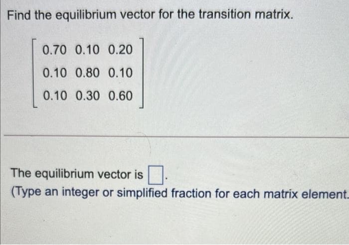 Find the equilibrium vector for the transition matrix.
0.70 0.10 0.20
0.10 0.80 0.10
0.10 0.30 0.60
The equilibrium vector is .
(Type an integer or simplified fraction for each matrix element.
