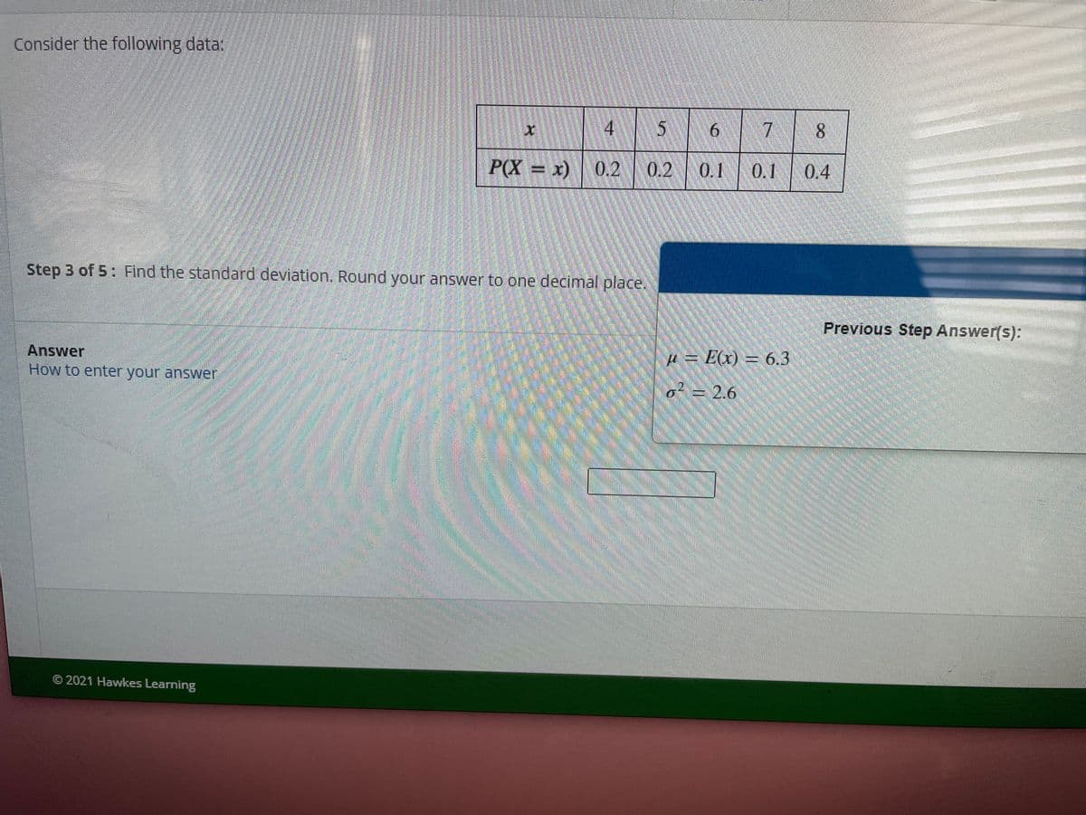 Consider the following data:
4 5
7
8.
P(X = x)
0.2
0.2 0.1
0.1
0.4
Step 3 of 5: Find the standard devlation. Round your answer to one decimal place.
Previous Step Answer(s):
Answer
4 = E(x) = 6.3
How to enter your answer
o? = 2.6
© 2021 Hawkes Learning
