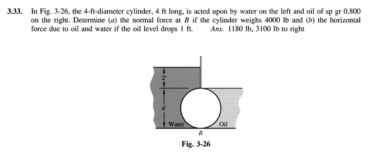 3.33.
In Fig. 3-26, the 4-ft-diameter cylinder, 4 ft long, is acted upon by water on the left and oil of sp gr 0.800
on the right. Determine (a) the normal force at B if the cylinder weighs 4000 lb and (b) the horizontal
force due to oil and water if the oil level drops 1 ft. Ans. 1180 lb, 3100 lb to right
4'
Water
B
Fig. 3-26
Oil