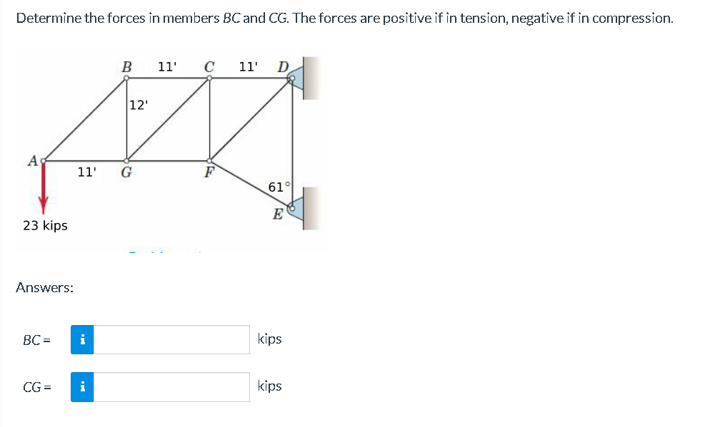 Determine the forces in members BC and CG. The forces are positive if in tension, negative if in compression.
A
23 kips
Answers:
BC=
CG=
i
B
11' G
i
12'
11' C 11' D
F
61°
E
kips
kips